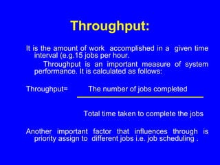 Throughput:
It is the amount of work accomplished in a given time
interval (e.g.15 jobs per hour.
Throughput is an important measure of system
performance. It is calculated as follows:
Throughput= The number of jobs completed
Total time taken to complete the jobs
Another important factor that influences through is
priority assign to different jobs i.e. job scheduling .
 