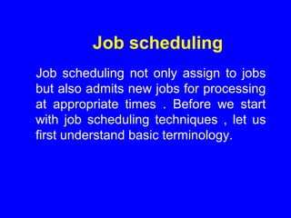 Job scheduling
Job scheduling not only assign to jobs
but also admits new jobs for processing
at appropriate times . Before we start
with job scheduling techniques , let us
first understand basic terminology.
 