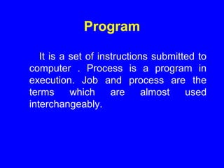Program
It is a set of instructions submitted to
computer . Process is a program in
execution. Job and process are the
terms which are almost used
interchangeably.
 