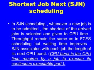 Shortest Job Next (SJN)
scheduling
• In SJN scheduling , whenever a new job is
to be admitted , the shortest of the arrived
jobs is selected and given to CPU time .
Throughput remain the same as in FCFS
scheduling but waiting time improves .
SJN associates with each job the length of
its next CPU burst. (CPU burst is the CPU
time requires by a job to execute its
continuous executable part.).
 