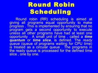 Round Robin
Scheduling
Round robin (RR) scheduling is aimed at
giving all programs equal opportunity to make
progress . This is implemented by ensuring that no
program gets a second opportunity to execute
unless all other programs have had at least one
opportunity . A small unit of time , called a time
quantum or time slice, is defined. The ready
queue (queue of programs waiting for CPU time)
is treated as a circular queue . The programs in
the ready queue is processed for the defined time
slice , one by one.
 