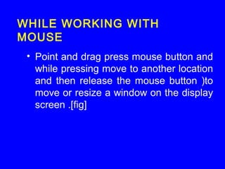 • Point and drag press mouse button and
while pressing move to another location
and then release the mouse button )to
move or resize a window on the display
screen .[fig]
WHILE WORKING WITH
MOUSE
 