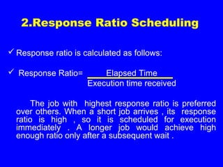 2.Response Ratio Scheduling
 Response ratio is calculated as follows:
 Response Ratio= Elapsed Time
Execution time received
The job with highest response ratio is preferred
over others. When a short job arrives , its response
ratio is high , so it is scheduled for execution
immediately . A longer job would achieve high
enough ratio only after a subsequent wait .
 