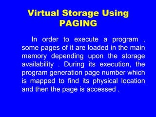 In order to execute a program ,
some pages of it are loaded in the main
memory depending upon the storage
availability . During its execution, the
program generation page number which
is mapped to find its physical location
and then the page is accessed .
Virtual Storage Using
PAGING
 