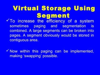 To increase the efficiency of a system
sometimes paging and segmentation is
combined. A large segments can be broken into
pages. A segment obviously would be stored in
contiguous area.
Now within this paging can be implemented,
making ‘swapping’ possible.
Virtual Storage Using
Segment
 