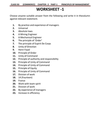 CLASS XII (COMMERCE) CHAPTER : 2 PART-1 PRINCIPLES OF MANAGEMENT
WORKSHEET -1
Choose anyone suitable answer from the following and write it in thecolumn
against relevant statement.
1. By practice and experience of managers
2. Universal
3. Absolute laws
4. A Mining Engineer
5. A Mechanical Engineer
6. The principle of ‘Order’
7. The principle of Espirit De Corps
8. Unity of Direction
9. Henri Fayol
10. Principle of Order
11. Unity of Command
12. Principle of authority and responsibility
13. Principle of Unity of Command
14. Principle of Unity of Command
15. Principle of Equity
16. Principle of Unity of Command
17. Division of work
18. 14 (Fourteen)
19. France
20. Work with team spirit
21. Division of work
22. By experience of managers
23. Increase in efficiency
 