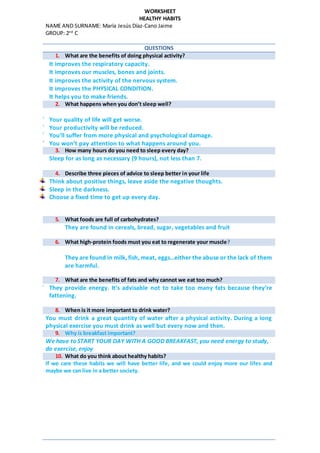 WORKSHEET
HEALTHY HABITS
NAME AND SURNAME: María Jesús Díaz-Cano Jaime
GROUP: 2nd
C
QUESTIONS
1. What are the benefits of doing physical activity?
 It improves the respiratory capacity.
 It improves our muscles, bones and joints.
 It improves the activity of the nervous system.
 It improves the PHYSICAL CONDITION.
 It helps you to make friends.
2. What happens when you don’t sleep well?
 Your quality of life will get worse.
 Your productivity will be reduced.
 You’ll suffer from more physical and psychological damage.
 You won’t pay attention to what happens around you.
3. How many hours do you need to sleep every day?
Sleep for as long as necessary (9 hours), not less than 7.
4. Describe three pieces of advice to sleep better in your life
Think about positive things, leave aside the negative thoughts.
Sleep in the darkness.
Choose a fixed time to get up every day.
5. What foods are full of carbohydrates?
They are found in cereals, bread, sugar, vegetables and fruit
6. What high-protein foods must you eat to regenerate your muscle?
They are found in milk, fish, meat, eggs…either the abuse or the lack of them
are harmful.
7. What are the benefits of fats and why cannot we eat too much?
 They provide energy. It’s advisable not to take too many fats because they’re
fattening.
8. When is it more important to drink water?
You must drink a great quantity of water after a physical activity. During a long
physical exercise you must drink as well but every now and then.
9. Why is breakfast important?
We have to START YOUR DAY WITH A GOOD BREAKFAST, you need energy to study,
do exercise, enjoy
10. What do you think about healthy habits?
If we care these habits we will have better life, and we could enjoy more our lifes and
maybe we can live in a better society.
 