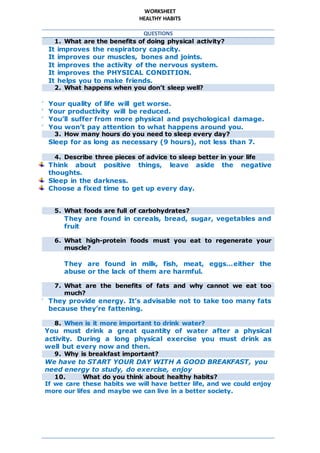 WORKSHEET
HEALTHY HABITS
QUESTIONS
1. What are the benefits of doing physical activity?
 It improves the respiratory capacity.
 It improves our muscles, bones and joints.
 It improves the activity of the nervous system.
 It improves the PHYSICAL CONDITION.
 It helps you to make friends.
2. What happens when you don’t sleep well?
 Your quality of life will get worse.
 Your productivity will be reduced.
 You’ll suffer from more physical and psychological damage.
 You won’t pay attention to what happens around you.
3. How many hours do you need to sleep every day?
Sleep for as long as necessary (9 hours), not less than 7.
4. Describe three pieces of advice to sleep better in your life
Think about positive things, leave aside the negative
thoughts.
Sleep in the darkness.
Choose a fixed time to get up every day.
5. What foods are full of carbohydrates?
They are found in cereals, bread, sugar, vegetables and
fruit
6. What high-protein foods must you eat to regenerate your
muscle?
They are found in milk, fish, meat, eggs…either the
abuse or the lack of them are harmful.
7. What are the benefits of fats and why cannot we eat too
much?
 They provide energy. It’s advisable not to take too many fats
because they’re fattening.
8. When is it more important to drink water?
You must drink a great quantity of water after a physical
activity. During a long physical exercise you must drink as
well but every now and then.
9. Why is breakfast important?
We have to START YOUR DAY WITH A GOOD BREAKFAST, you
need energy to study, do exercise, enjoy
10. What do you think about healthy habits?
If we care these habits we will have better life, and we could enjoy
more our lifes and maybe we can live in a better society.
 