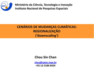 CENÁRIOS DE MUDANÇAS CLIMÁTICAS:
REGIONALIZAÇÃO
(‘downscaling’)
Ministério da Ciência, Tecnologia e Inovação
Instituto Nacional de Pesquisas Espaciais
Chou Sin Chan
chou@cptec.inpe.br
+55-12-3186-8424
 