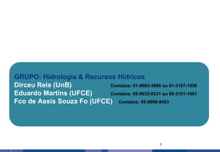 1
1
GRUPO: Hidrologia & Recursos Hídricos
Dirceu Reis (UnB) Contatos: 61-9663-3989 ou 61-3107-1056
Eduardo Martins (UFCE) Contatos: 85-9633-9331 ou 85-3101-1091
Fco de Assis Souza Fo (UFCE) Contatos: 85-9996-9493
 