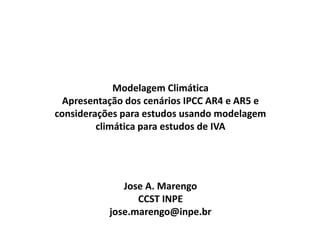 Modelagem Climática
Apresentação dos cenários IPCC AR4 e AR5 e
considerações para estudos usando modelagem
climática para estudos de IVA
Jose A. Marengo
CCST INPE
jose.marengo@inpe.br
 