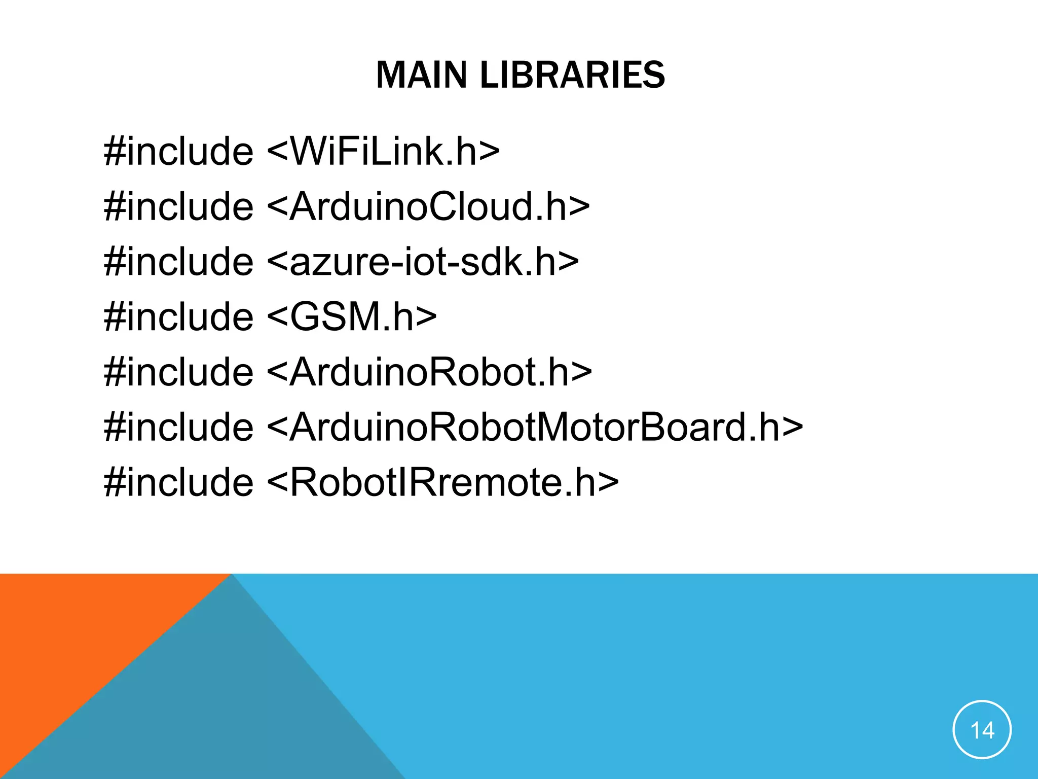 MAIN LIBRARIES
#include <WiFiLink.h>
#include <ArduinoCloud.h>
#include <azure-iot-sdk.h>
#include <GSM.h>
#include <ArduinoRobot.h>
#include <ArduinoRobotMotorBoard.h>
#include <RobotIRremote.h>
14
 