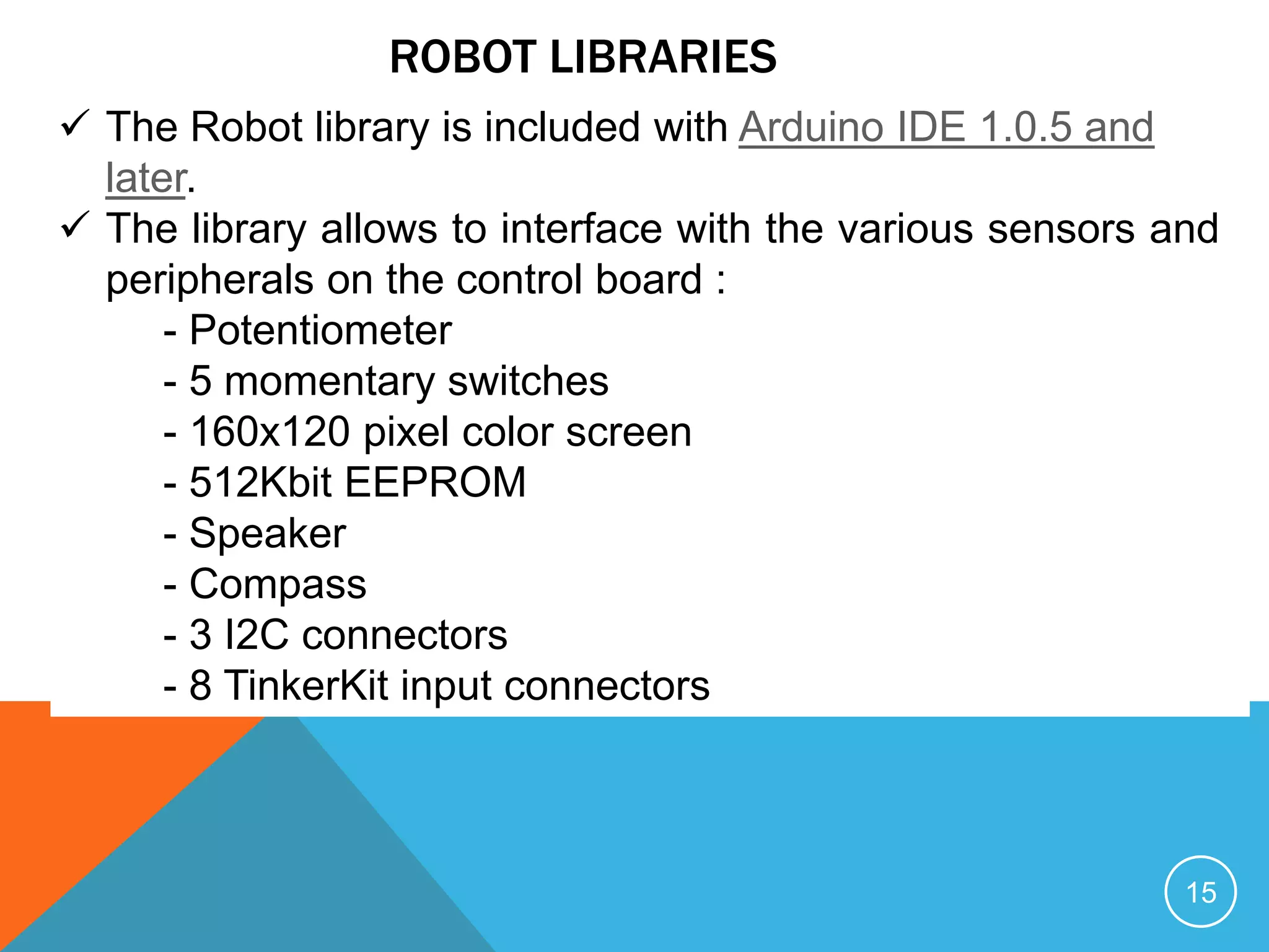 ROBOT LIBRARIES
 The Robot library is included with Arduino IDE 1.0.5 and
later.
 The library allows to interface with the various sensors and
peripherals on the control board :
- Potentiometer
- 5 momentary switches
- 160x120 pixel color screen
- 512Kbit EEPROM
- Speaker
- Compass
- 3 I2C connectors
- 8 TinkerKit input connectors
15
 
