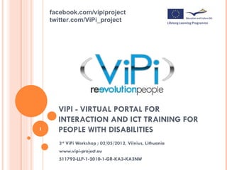 facebook.com/vipiproject    twitter.com/ViPi_project      VIPI - VIRTUAL PORTAL FOR      INTERACTION AND ICT TRAINING FOR1     PEOPLE WITH DISABILITIES      3rd ViPi Workshop ; 02/05/2012, Vilnius, Lithuania      www.vipi-project.eu      511792-LLP-1-2010-1-GR-KA3-KA3NW 
