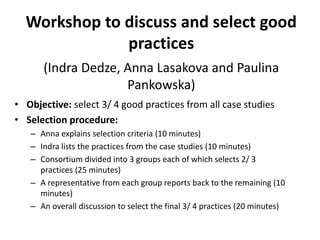Workshop to discuss and select good
practices
(Indra Dedze, Anna Lasakova and Paulina
Pankowska)
• Objective: select 3/ 4 good practices from all case studies
• Selection procedure:
– Anna explains selection criteria (10 minutes)
– Indra lists the practices from the case studies (10 minutes)
– Consortium divided into 3 groups each of which selects 2/ 3
practices (25 minutes)
– A representative from each group reports back to the remaining (10
minutes)
– An overall discussion to select the final 3/ 4 practices (20 minutes)
 