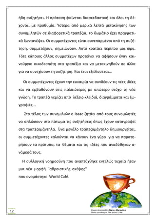 12
ιδθ ςυηθτιςει. Θ πρόταςθ φαίνεται διαςκεδαςτικι και όλοι τθ δζ-
χονται με προκυμία. Υςτερα από μερικά λεπτά μετακίνθςθσ των
ςυνομιλθτϊν ςε διαφορετικά τραπζηια, το δωμάτιο ζχει πραγματι-
κά ηωντανζψει. Οι ςυμμετζχοντεσ είναι ςυνεπαρμζνοι από τθ ςυηι-
τθςθ, ςυμμετζχουν, ςθμειϊνουν. Αυτό κρατάει περίπου μια ϊρα.
Σότε κάποιοσ άλλοσ ςυμμετζχων προτείνει να αφιςουν ζναν και-
νοφργιο οικοδεςπότθ ςτα τραπζηια και να μετακινθκοφν ςε άλλα
για να ςυνεχίςουν τθ ςυηιτθςθ. Και ζτςι εξελίςςεται...
Οι ςυμμετζχοντεσ ζχουν τθν ευκαιρία να ςυνδζουν τισ νζεσ ιδζεσ
και να εμβακφνουν ςτισ παλαιότερεσ με απϊτερο ςτόχο τθ νζα
γνϊςθ. Σο τραπζηι γεμίηει από λζξεισ-κλειδιά, διαγράμματα και ηω-
γραφιζσ...
΢το τζλοσ των ςυνομιλιϊν ο Isaac ηθτάει από τουσ ςυνομιλθτζσ
να απλϊςουν ςτο πάτωμα τισ ςυηθτιςεισ όπωσ ζχουν καταγραφεί
ςτα τραπεηομάντθλα. Ζνα μεγάλο τραπεηομάντθλο δθμιουργείται,
οι ςυμμετζχοντεσ καλοφνται να κάνουν ζνα γφρο για να παρατθ-
ριςουν τα πρότυπα, τα κζματα και τισ ιδζεσ που αναδφκθκαν α-
νάμεςά τουσ.
Θ ςυλλογικι νοθμοςφνθ που αναπτφχκθκε εντελϊσ τυχαία ιταν
μια νζα μορφι ''ακροιςτικισ ςκζψθσ''
που ονομάςτθκε World Café.
 