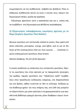 24
ςυμμετζχοντεσ να τον αιςκάνονται αςφαλι και φιλόξενο. Όταν οι
άνκρωποι αιςκάνονται άνετα να είναι ο εαυτόσ τουσ, κάνουν πιο
δθμιουργικι ςκζψθ, ομιλία και ακρόαςθ.
Ειδικότερα, φροντίςτε ϊςτε θ πρόςκλθςι ςασ και θ ςτάςθ ςασ
να ςυμβάλουν ςτθ δθμιουργία μια φιλόξενθσ ατμόςφαιρασ.
3) Εξερευνιςτε ενδιαφζρουςεσ ερωτιςεισ ςχετικζσ με το
κζμα (Explore Question That Matter)
Because questions are intrinsically related to action, they spark and
direct attention, perception, energy, and effort, and so are at the
heart of the evolving forms that our lives assume. . . . Creativity re-
quires asking genuine questions, those known.
Marilee Goldberg, The Art of the Question
Θ γνϊςθ αναδφεται ωσ απάντθςθ ςτισ επιτακτικζσ ερωτιςεισ. Βρεί-
τε τισ ερωτιςεισ που είναι ςχετικζσ με τισ πραγματικζσ ανθςυχίεσ
τθσ ομάδασ. Ιςχυρζσ ερωτιςεισ που “ταξιδεφουν καλά” ςυμβάλ-
λουν ςτθν προςζλκυςθ ςυλλογικισ ενζργειασ, ςτθ διορατικότθτα
και ςτθ δράςθ, κακϊσ κινοφνται ςε όλο το ςφςτθμα. Ανάλογα με
τον διακζςιμο χρόνο και τουσ ςτόχουσ ςασ, ςτο Café ςασ μπορείτε
να εξερευνιςετε μια μόνο ερϊτθςθ ι να χρθςιμοποιιςετε μια προ-
οδευτικά βακφτερθ γραμμι ζρευνασ μζςω διαφόρων γφρων ςυνο-
μιλιϊν.
 