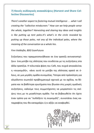 27
7) Κοινζσ ςυλλογικζσ ανακαλφψεισ (Harvest and Share Col-
lective Discoveries)
There’s another aspect to fostering mutual intelligence . . .what I call
creating the “collective mindscreen.” How can we help people sense
the whole, together? Harvesting and sharing key ideas and insights
is like putting up tent poles.It’s what’s in the circle revealed by
putting up those poles, not any of the individual poles, where the
meaning of the conversation as a whole lies.
Finn Voldtofte, BDO ScanFutura
΢υηθτιςεισ που πραγματοποιικθκαν ςε ζνα τραπζηι αντικατοπτρί-
ηουν ζνα μοτίβο τθσ ολότθτασ που ςυνδζεται με τισ ςυηθτιςεισ ςτα
άλλα τραπζηια. Θ τελευταία φάςθ του Café, που ςυχνά αποκαλείται
θ «ςυγκομιδι», κάνει αυτό το μοτίβο τθσ ολότθτασ ορατό ςε ό-
λουσ, ςε μια μεγάλθ ομάδα ςυνομιλίασ. Υςτερα από πρόςκλθςθ για
ολιγόλεπτο ςιωπθλό προβλθματιςμό ςχετικά με τα ςχζδια, τα κζ-
ματα και τα βακφτερα ερωτιματα που βίωςαν ςτισ μικρζσ ομαδικζσ
ςυηθτιςεισ, καλοφμε τουσ ςυμμετζχοντεσ να μοιραςτοφν τισ ςκζ-
ψεισ τουσ με τθ μεγαλφτερθ ομάδα. Για να βεβαιωκείτε ότι ζχετε
ζναν τρόπο για να ''ςυλλζξετε τθ ςυγκομιδι'', ςυνιςτάται ζνασ κα-
ταγραφζασ που κα καταγράψει ό,τι αξίηει να αναφερκεί.
 