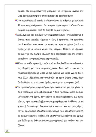 35
ςματα. Οι ςυμμετζχοντεσ μποροφν να κινθκοφν άνετα τθν
ϊρα του εργαςτθρίου από και προσ το τραπζηι αυτό.
΢το παραδοςιακό World Cafe μποροφν να πάρουν μζροσ από
12 ζωσ ςυμμετζχοντεσ. ΢το παρόν εργαςτιριο ο ιδανικόσ α-
ρικμόσ κυμαίνεται από 20 ζωσ 30 ςυμμετζχοντεσ.
Ανάλογα με τον αρικμό των ςυμμετεχόντων (υπολογίηουμε 5
άτομα ανά τραπζηι) ζχουμε 4 ζωσ 6 τραπζηια. Σα τραπζηια
αυτά καλφπτονται από τθν αρχι του εργαςτθρίου (από τον
εμψυχωτι) με λευκό χαρτί του μζτρου. Πρζπει να φροντί-
ςουμε για τθν πλιρθ κάλυψθ του τραπεηιοφ και τθν ςτακε-
ροποίθςθ των χαρτιϊν με χαρτοταινία.
Πάνω ςε κάκε τραπζηι, εκτόσ από τα λουλοφδια τοποκετοφμε
τισ οδθγίεσ για τουσ ςυμμετζχοντεσ. Μια ιδζα είναι να τισ
πλαςτικοποιιςουμε ϊςτε να τισ ζχουμε για κάκε World Café.
Μια άλλθ ιδζα είναι να τυπωκοφν ςε τρεισ όψεισ ϊςτε, όταν
διπλωκοφν, να ςτζκονται όρκιεσ ςτθν μζςθ του τραπεηιοφ.
Σο προτεινόμενο εργαςτιριο ζχει ςχεδιαςτεί για να γίνει ςε
δφο τετράωρα με διαφορά μιασ ι δφο θμερϊν, ϊςτε οι ςυμ-
μετζχοντεσ να ζχουν τον χρόνο να αναςτοχαςτοφν τισ ςυηθ-
τιςεισ, πριν να καταλιξουν ςε ςυμπεράςματα. Ανάλογα με τθ
χρονικι δυνατότθτα κα μποροφςε να γίνει και ςε τρεισ ϊρεσ,
εάν οι ερωτιςεισ αλλάηουν κάκε φορά που αλλάηουν τραπζηι
οι ςυμμετζχοντεσ. Πρζπει να υπολογίηουμε πάντα τον χρόνο
για διάλειμμα, ζκκεςθ όςων ζχουν γραφεί, για ςκζψθ και ςυ-
ηιτθςθ.
 
