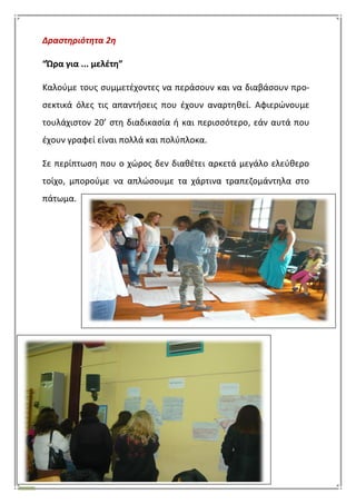 45
Δραςτηριότητα 2η
“Ϊρα για ... μελζτθ”
Καλοφμε τουσ ςυμμετζχοντεσ να περάςουν και να διαβάςουν προ-
ςεκτικά όλεσ τισ απαντιςεισ που ζχουν αναρτθκεί. Αφιερϊνουμε
τουλάχιςτον 20’ ςτθ διαδικαςία ι και περιςςότερο, εάν αυτά που
ζχουν γραφεί είναι πολλά και πολφπλοκα.
΢ε περίπτωςθ που ο χϊροσ δεν διακζτει αρκετά μεγάλο ελεφκερο
τοίχο, μποροφμε να απλϊςουμε τα χάρτινα τραπεηομάντθλα ςτο
πάτωμα.
 