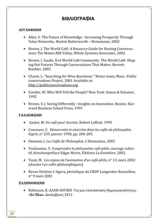 77
ΒΙΒΛΙΟΓΡΑΦΙΑ
ΑΓΓΛΟΥΩΝΗ
Allee, V. The Future of Knowledge: Increasing Prosperity Through
Value Networks,. Boston Butterworth – Heinemann, 2002
Brown, J. The World Café: A Resource Guide for Hosting Conversa-
tions The Matter,Mill Valley, Whole Systems Associates, 2002
Brown, J. Isaaks, D.et World Café Community. The World Café: Shap-
ing Out Futures Through Conversations That Matter, Berrett-
Koehler, 2005
Chasin, L. “Searching for Wise Questions.’’ Water-town, Mass.: Public
conversations Project, 2001 Available at:
http://publicconversations.org
Greider, W. Who Will Tell the People? New York: Simon & Schuster,
1992
Brown, S. J. Seeing Differently : Insights on Innovation. Boston. Har-
vrard Business School Press, 1997
ΓΑΛΛΟΥΩΝΗ
Sautet, Μ. Un café pour Socrate, Robert Laffont, 1995
Courouve, C. Démocratie et anarchie dans les cafés de philosophie,
Esprit, n° 239, janvier 1998, pp. 200-205.
Diament, J. Les Cafés de Philosophie, L'Harmattan, 2003
Youlountas, Τ. Comprendre le phénomène café-philo, ouvrage collec-
tif, directionpréface Edgar Morin, Éditions La Gouttière, 2003.
Tozzi, Μ. Les enjeux de l’animation d’un café-philo, n° 13, mars 2002
(dossier Les cafés philosophiques).
Revue Diotime-L’Agora, périodique du CRDP Languedoc-Roussillon,
n° 9 mars 2001
ΕΛΛΗΝΟΥΩΝΗ
Robinson, K. ΑΛΛΗ ΛΟΓΙΚΗ Για μια επανϊςταςη δημιουργικότητασ,
«Εν Πλω» Δεκϋμβριοσ 2011
 