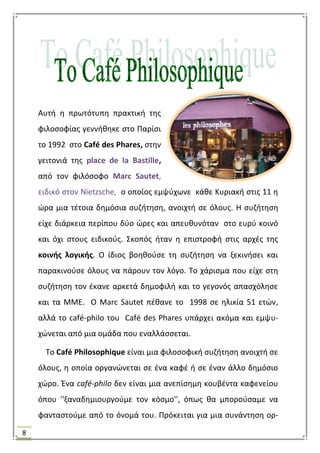 8
Αυτι θ πρωτότυπθ πρακτικι τθσ
φιλοςοφίασ γεννικθκε ςτο Παρίςι
το 1992 ςτο Café des Phares, ςτθν
γειτονιά τθσ place de la Bastille,
από τον φιλόςοφο Marc Sautet,
ειδικό ςτον Nietzsche, ο οποίοσ εμψφχωνε κάκε Κυριακι ςτισ 11 θ
ϊρα μια τζτοια δθμόςια ςυηιτθςθ, ανοιχτι ςε όλουσ. Θ ςυηιτθςθ
είχε διάρκεια περίπου δφο ϊρεσ και απευκυνόταν ςτο ευρφ κοινό
και όχι ςτουσ ειδικοφσ. ΢κοπόσ ιταν θ επιςτροφι ςτισ αρχζσ τθσ
κοινισ λογικισ. Ο ίδιοσ βοθκοφςε τθ ςυηιτθςθ να ξεκινιςει και
παρακινοφςε όλουσ να πάρουν τον λόγο. Σο χάριςμα που είχε ςτθ
ςυηιτθςθ τον ζκανε αρκετά δθμοφιλι και το γεγονόσ απαςχόλθςε
και τα ΜΜΕ. Ο Marc Sautet πζκανε το 1998 ςε θλικία 51 ετϊν,
αλλά το café-philo του Café des Phares υπάρχει ακόμα και εμψυ-
χϊνεται από μια ομάδα που εναλλάςςεται.
Σο Café Philosophique είναι μια φιλοςοφικι ςυηιτθςθ ανοιχτι ςε
όλουσ, θ οποία οργανϊνεται ςε ζνα καφζ ι ςε ζναν άλλο δθμόςιο
χϊρο. Ζνα café-philo δεν είναι μια ανεπίςθμθ κουβζντα καφενείου
όπου ''ξαναδθμιουργοφμε τον κόςμο'', όπωσ κα μποροφςαμε να
φανταςτοφμε από το όνομά του. Πρόκειται για μια ςυνάντθςθ ορ-
 