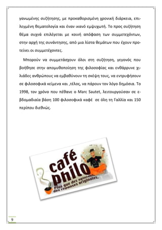 9
γανωμζνθσ ςυηιτθςθσ, με προκακοριςμζνθ χρονικι διάρκεια, επι-
λεγμζνθ κεματολογία και ζναν ικανό εμψυχωτι. Σο προσ ςυηιτθςθ
κζμα ςυχνά επιλζγεται με κοινι απόφαςθ των ςυμμετεχόντων,
ςτθν αρχι τθσ ςυνάντθςθσ, από μια λίςτα κεμάτων που ζχουν προ-
τείνει οι ςυμμετζχοντεσ.
Μποροφν να ςυμμετάςχουν όλοι ςτθ ςυηιτθςθ, γεγονόσ που
βοικθςε ςτθν απομυκοποίθςθ τθσ φιλοςοφίασ και ενκάρρυνε χι-
λιάδεσ ανκρϊπουσ να εμβακφνουν τθ ςκζψθ τουσ, να εντρυφιςουν
ςε φιλοςοφικά κείμενα και ,τζλοσ, να πάρουν τον λόγο δθμόςια. Σο
1998, τον χρόνο που πζκανε ο Marc Sautet, λειτουργοφςαν ςε ε-
βδομαδιαία βάςθ 100 φιλοςοφικά καφζ ςε όλθ τθ Γαλλία και 150
περίπου διεκνϊσ.
 