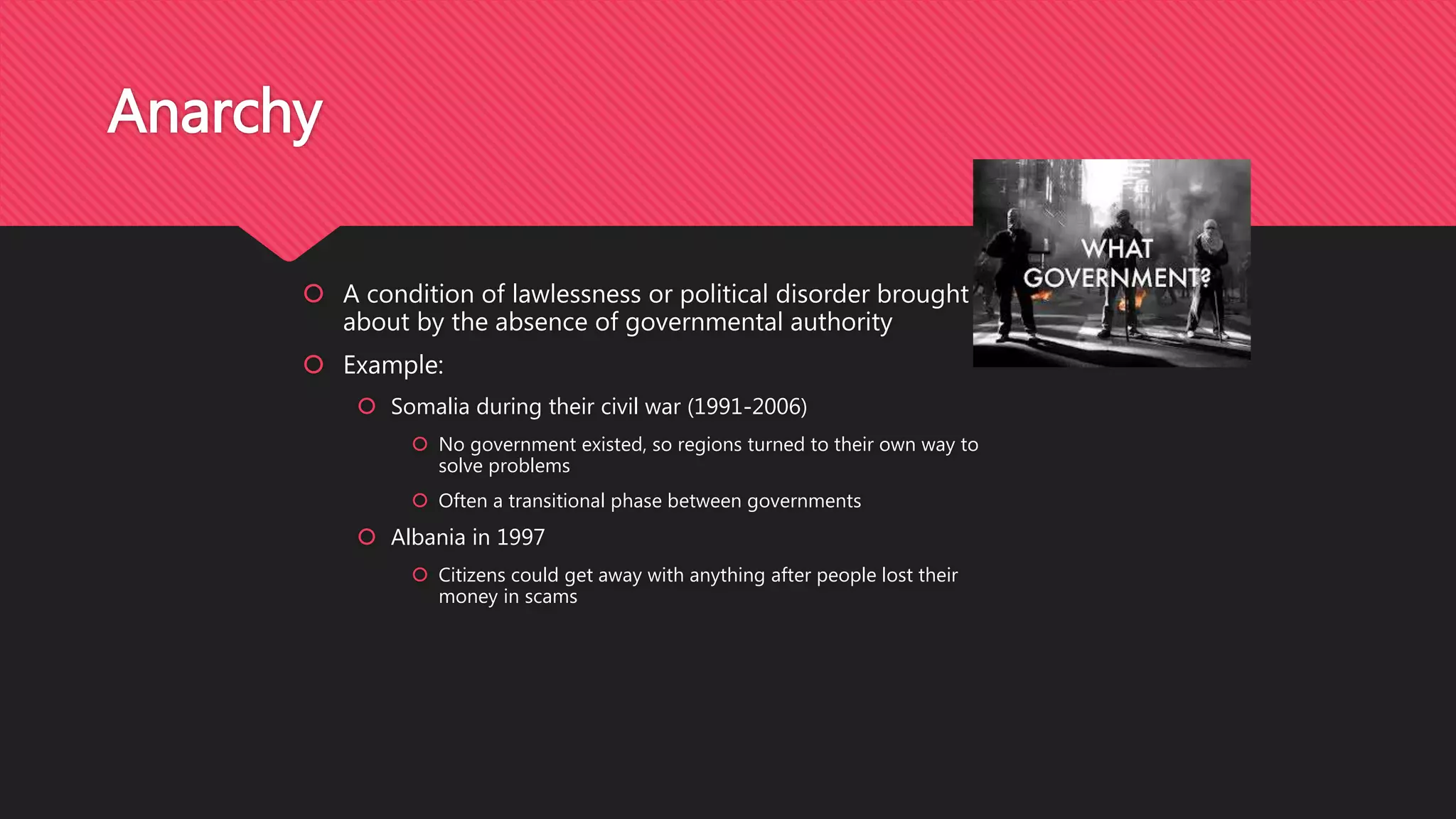  A condition of lawlessness or political disorder brought
about by the absence of governmental authority
 Example:
 Somalia during their civil war (1991-2006)
 No government existed, so regions turned to their own way to
solve problems
 Often a transitional phase between governments
 Albania in 1997
 Citizens could get away with anything after people lost their
money in scams
Anarchy
 