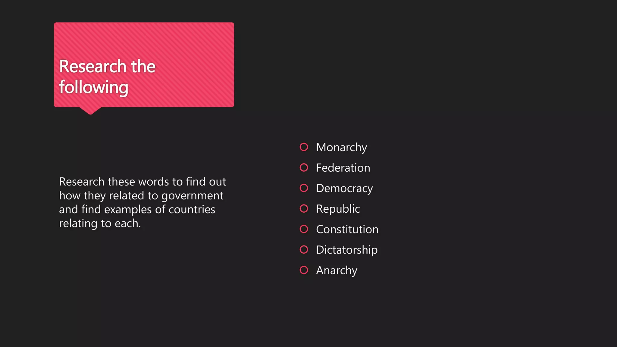  Monarchy
 Federation
 Democracy
 Republic
 Constitution
 Dictatorship
 Anarchy
Research these words to find out
how they related to government
and find examples of countries
relating to each.
Research the
following
 