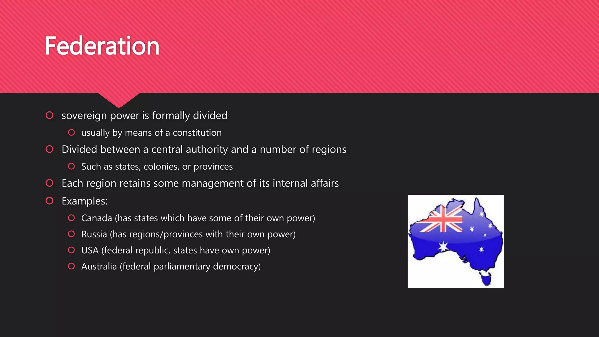  sovereign power is formally divided
 usually by means of a constitution
 Divided between a central authority and a number of regions
 Such as states, colonies, or provinces
 Each region retains some management of its internal affairs
 Examples:
 Canada (has states which have some of their own power)
 Russia (has regions/provinces with their own power)
 USA (federal republic, states have own power)
 Australia (federal parliamentary democracy)
Federation
 
