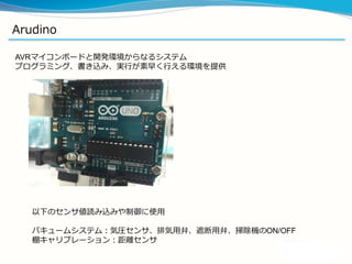 Arudino
AVRマイコンボードと開発環境からなるシステム
プログラミング、書き込み、実行が素早く行える環境を提供
以下のセンサ値読み込みや制御に使用
バキュームシステム：気圧センサ、排気用弁、遮断用弁、掃除機のON/OFF
棚キャリブレーション：距離センサ
 