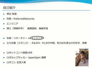 自己紹介
 神谷 保徳
 所属：PreferredNetworks
 エンジニア
 博士（情報科学） 画像識別、機械学習
 気質：リサーチャー or エンジニア
 立ち位置（スタンス）：R＆Dの、RとDの中間。死の谷を渡るのが好き、得意
 ロボットコンペ経験10年
 ロボカップサッカー JapanOpen 優勝
 ロボコン 全国入賞
 