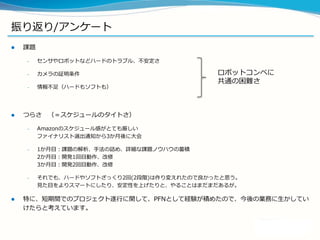 振り返り/アンケート
 課題
– センサやロボットなどハードのトラブル、不安定さ
– カメラの証明条件
– 情報不足（ハードもソフトも）
 つらさ （＝スケジュールのタイトさ）
– Amazonのスケジュール感がとても厳しい
ファイナリスト選出通知から3か月後に大会
– 1か月目：課題の解析、手法の詰め、詳細な課題ノウハウの蓄積
2か月目：開発1回目動作、改修
3か月目：開発2回目動作、改修
– それでも、ハードやソフトざっくり2回(2段階)は作り変えれたので良かったと思う。
見た目をよりスマートにしたり、安定性を上げたりと、やることはまだまだあるが。
 特に、短期間でのプロジェクト遂行に関して、PFNとして経験が積めたので、今後の業務に生かしてい
けたらと考えています。
ロボットコンペに
共通の困難さ
 