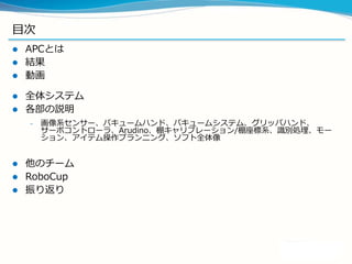 目次
 APCとは
 結果
 動画
 全体システム
 各部の説明
– 画像系センサー、バキュームハンド、バキュームシステム、グリッパハンド、
サーボコントローラ、Arudino、棚キャリブレーション/棚座標系、識別処理、モー
ション、アイテム操作プランニング、ソフト全体像
 他のチーム
 RoboCup
 振り返り
 