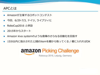 APCとは
 Amazonが主催するロボットコンテスト
 今回、6/29-7/3, ドイツ, ライプツィヒ
 RoboCup2016 と併設
 2015年からスタート
 Amazon kiva systemのような倉庫のさらなる自動化を目指す
 15分以内に指示された12個のitemを棚から取ってくる / 棚に入れればOK
 