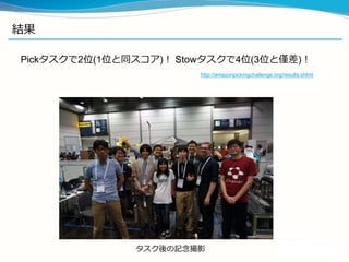 結果
Pickタスクで2位(1位と同スコア)！ Stowタスクで4位(3位と僅差)！
http://amazonpickingchallenge.org/results.shtml
タスク後の記念撮影
 