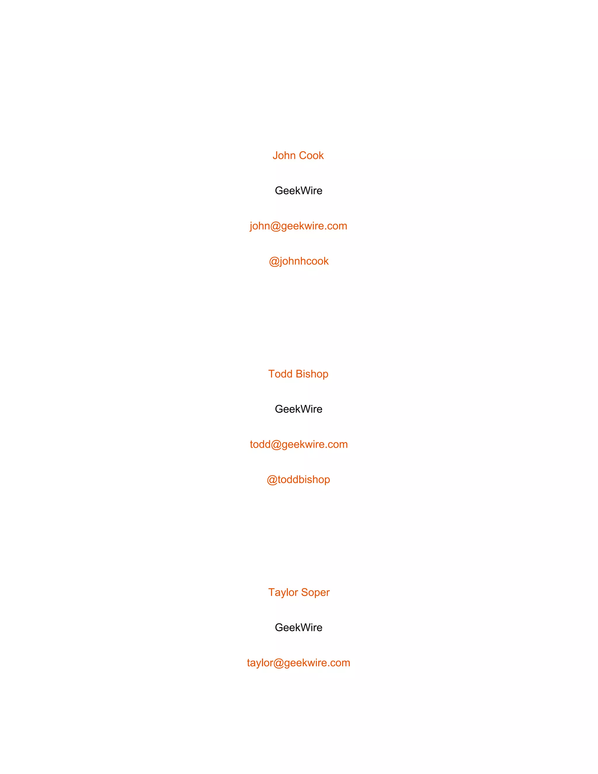  
 
John Cook 
GeekWire 
john@geekwire.com 
@johnhcook 
 
Todd Bishop 
GeekWire 
todd@geekwire.com 
@toddbishop 
 
Taylor Soper 
GeekWire 
taylor@geekwire.com 
 