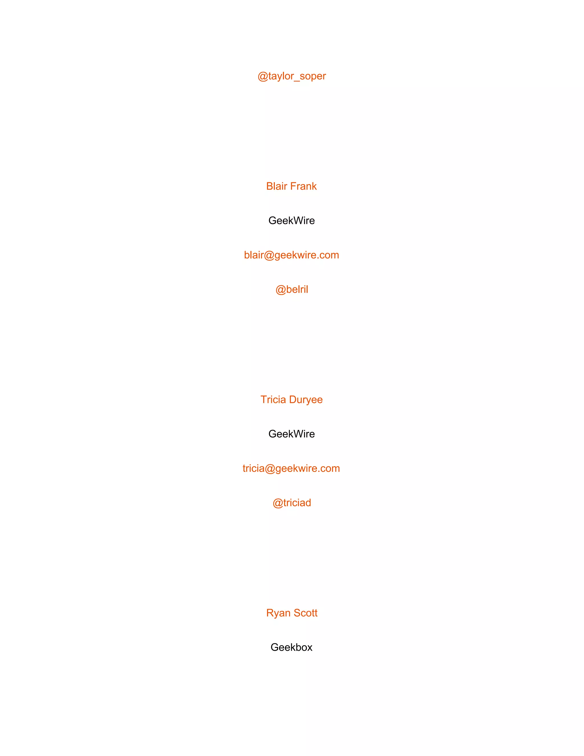  
@taylor_soper 
 
Blair Frank 
GeekWire 
blair@geekwire.com 
@belril 
 
Tricia Duryee 
GeekWire 
tricia@geekwire.com 
@triciad 
 
Ryan Scott 
Geekbox 
 
