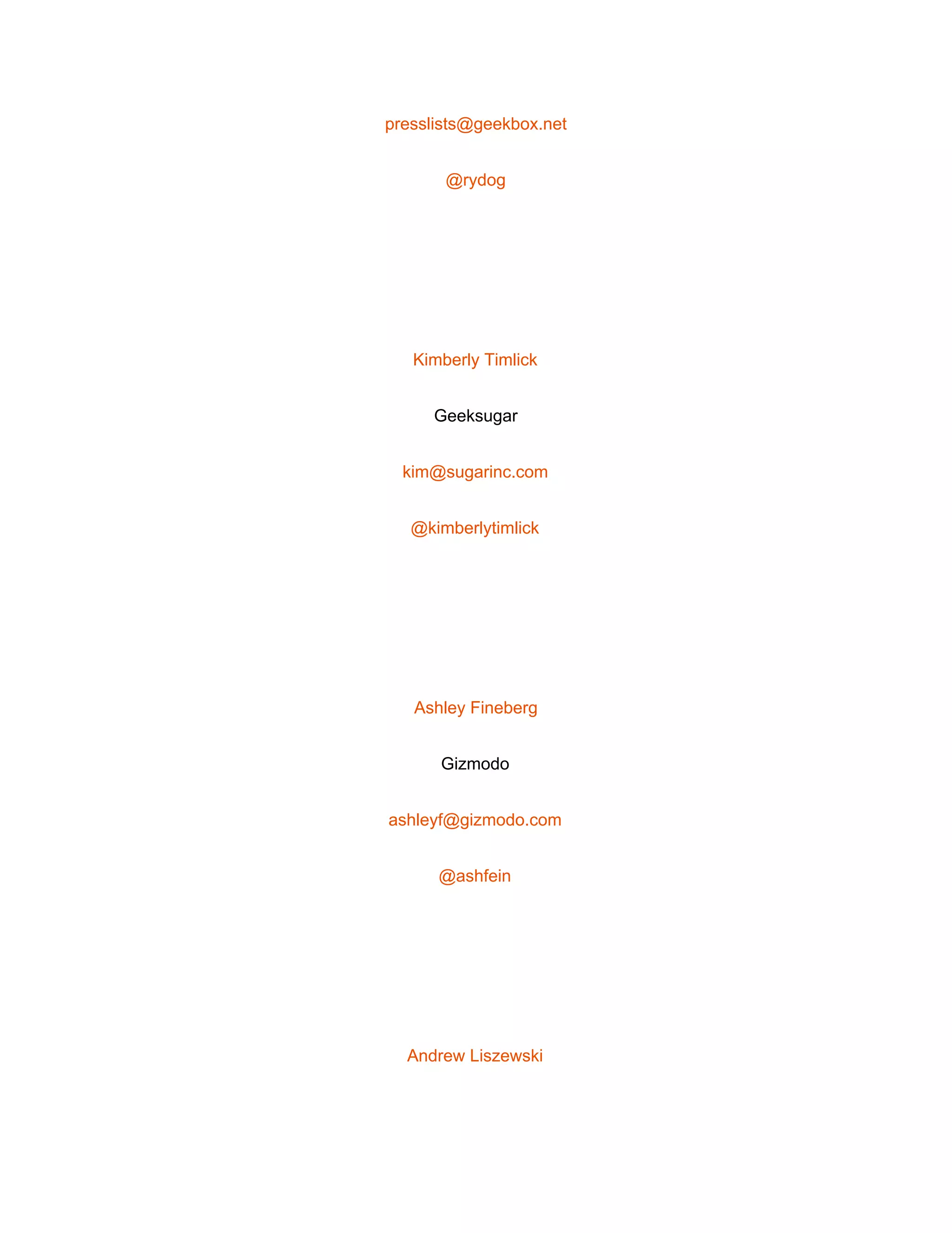  
presslists@geekbox.net 
@rydog 
 
Kimberly Timlick 
Geeksugar 
kim@sugarinc.com 
@kimberlytimlick 
 
Ashley Fineberg 
Gizmodo 
ashleyf@gizmodo.com 
@ashfein 
 
Andrew Liszewski 
 