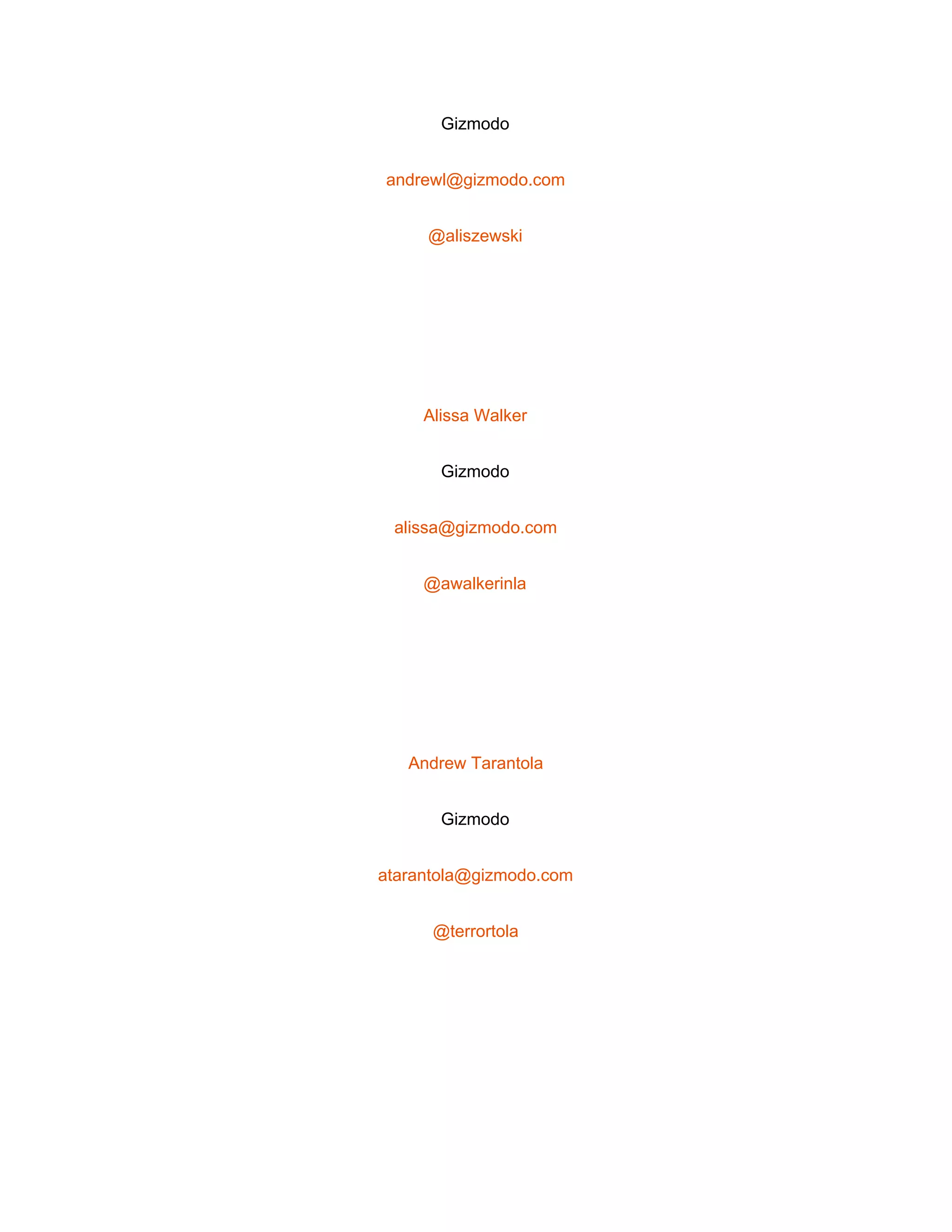  
Gizmodo 
andrewl@gizmodo.com 
@aliszewski 
 
Alissa Walker 
Gizmodo 
alissa@gizmodo.com 
@awalkerinla 
 
Andrew Tarantola 
Gizmodo 
atarantola@gizmodo.com 
@terrortola 
 
 