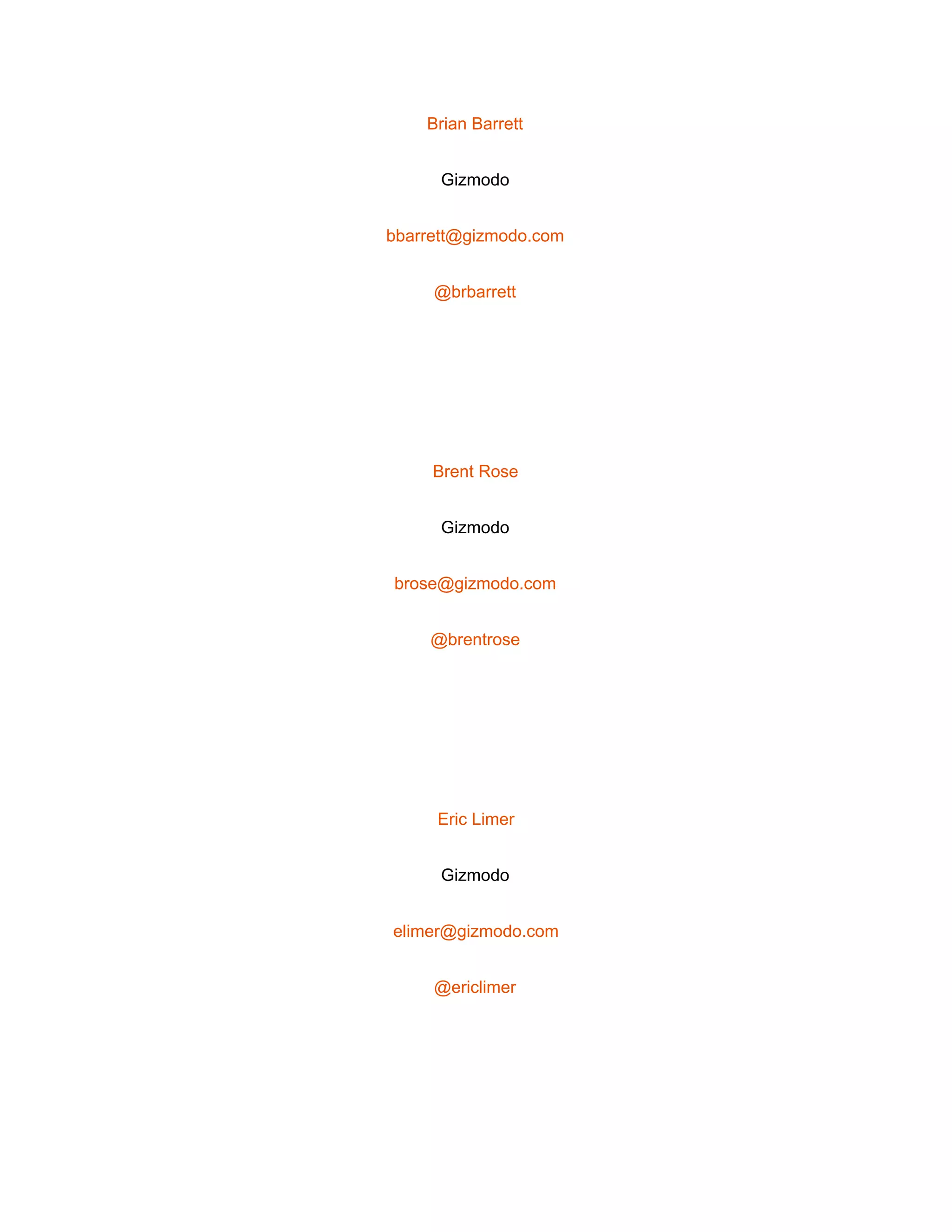  
Brian Barrett 
Gizmodo 
bbarrett@gizmodo.com 
@brbarrett 
 
Brent Rose 
Gizmodo 
brose@gizmodo.com 
@brentrose 
 
Eric Limer 
Gizmodo 
elimer@gizmodo.com 
@ericlimer 
 