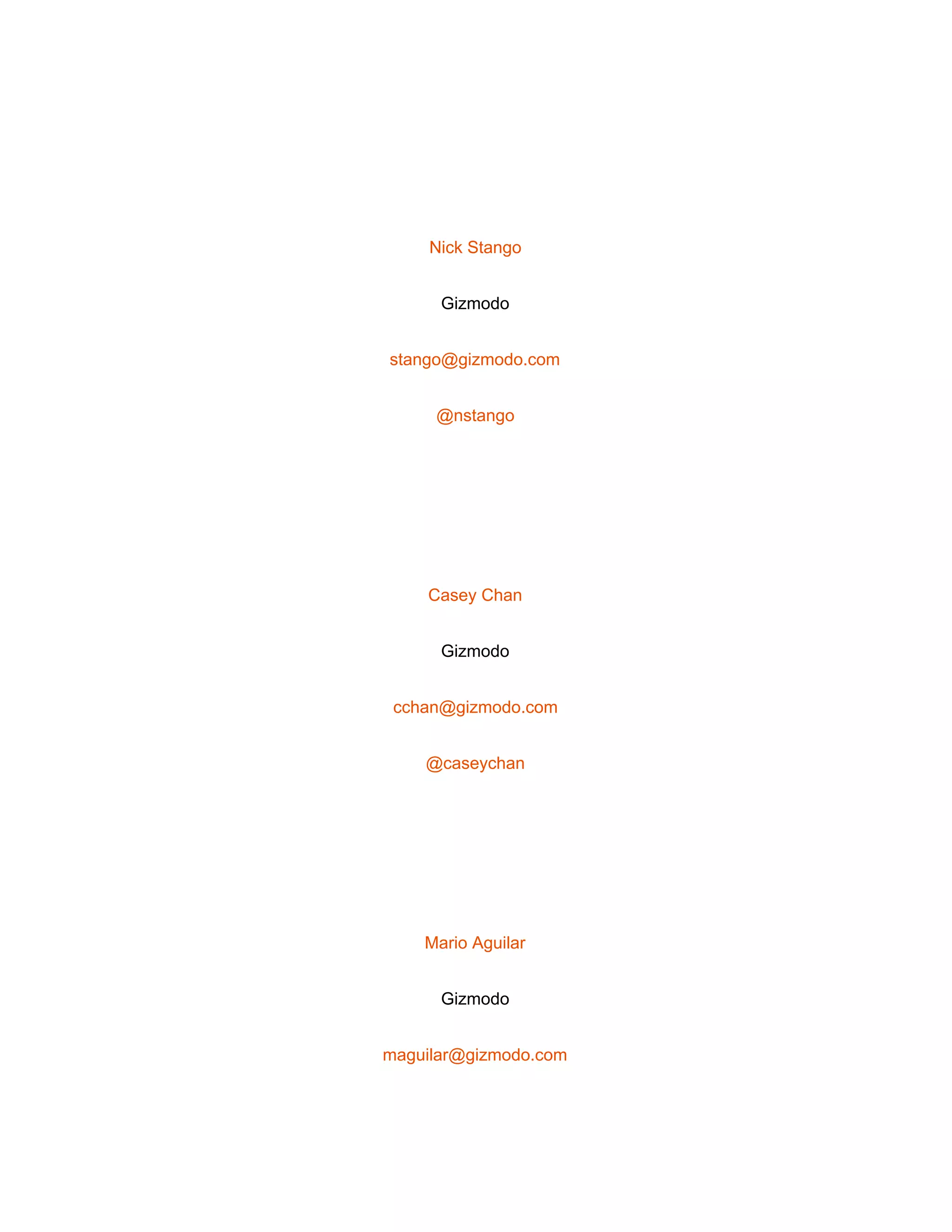  
 
Nick Stango 
Gizmodo 
stango@gizmodo.com 
@nstango 
 
Casey Chan 
Gizmodo 
cchan@gizmodo.com 
@caseychan 
 
Mario Aguilar 
Gizmodo 
maguilar@gizmodo.com 
 