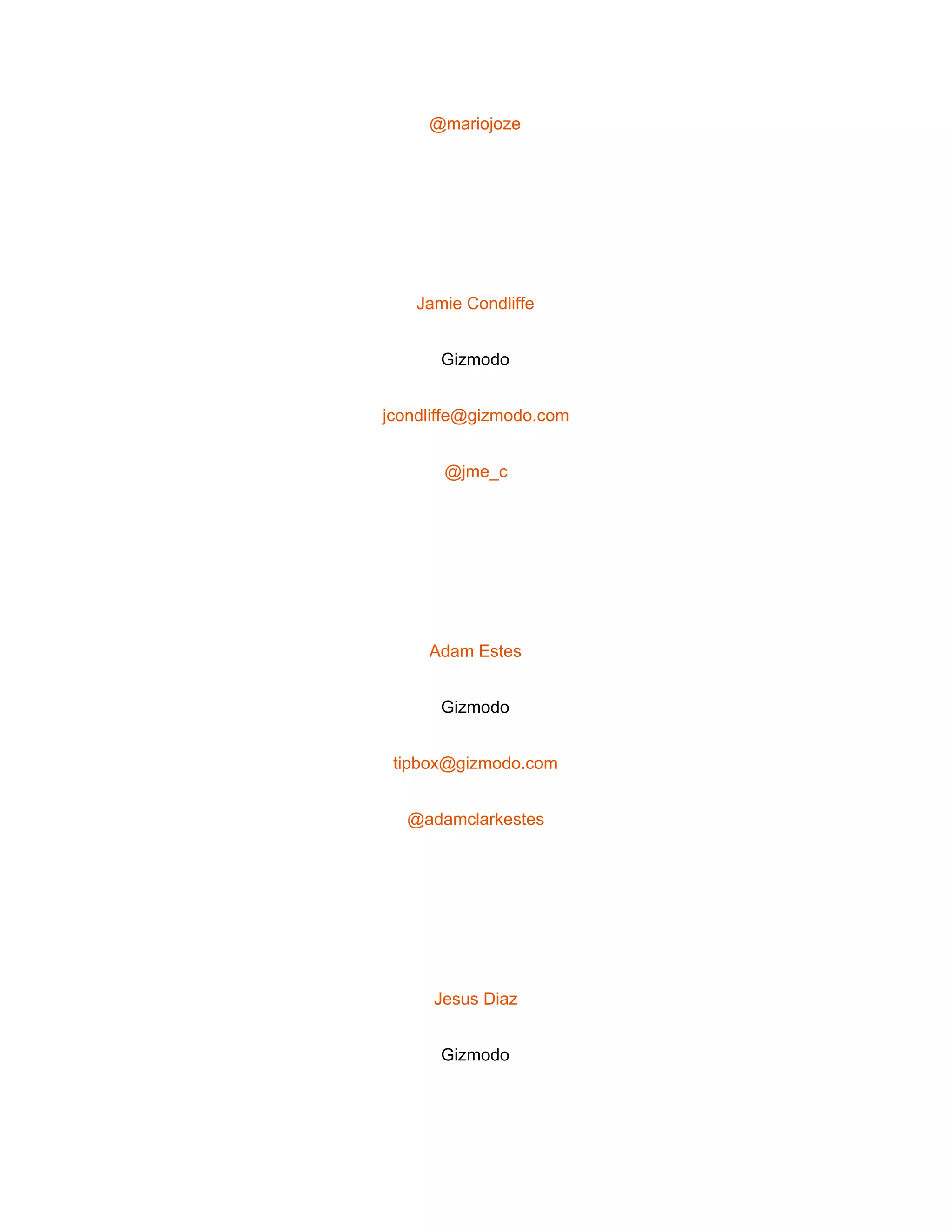  
@mariojoze 
 
Jamie Condliffe 
Gizmodo 
jcondliffe@gizmodo.com 
@jme_c 
 
Adam Estes 
Gizmodo 
tipbox@gizmodo.com 
@adamclarkestes 
 
Jesus Diaz 
Gizmodo 
 