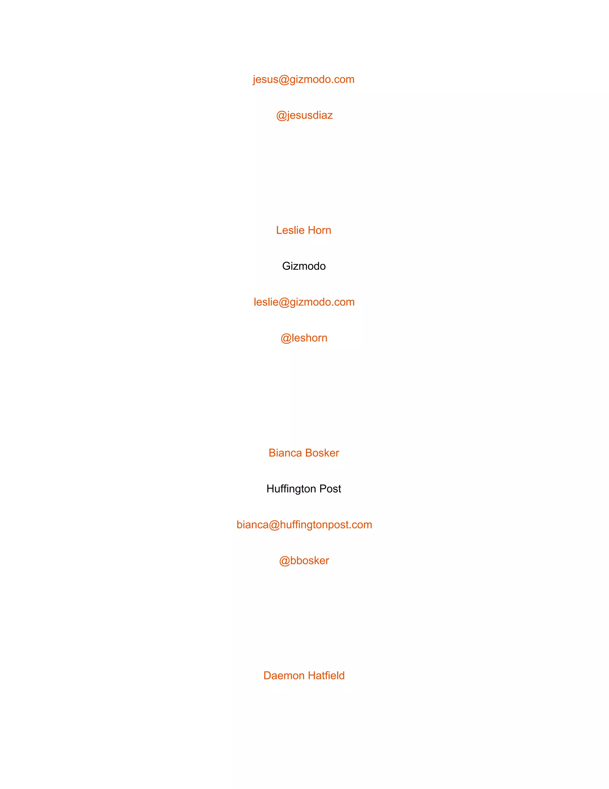  
jesus@gizmodo.com 
@jesusdiaz 
 
Leslie Horn 
Gizmodo 
leslie@gizmodo.com 
@leshorn 
 
Bianca Bosker 
Huffington Post 
bianca@huffingtonpost.com 
@bbosker 
 
Daemon Hatfield 
 
