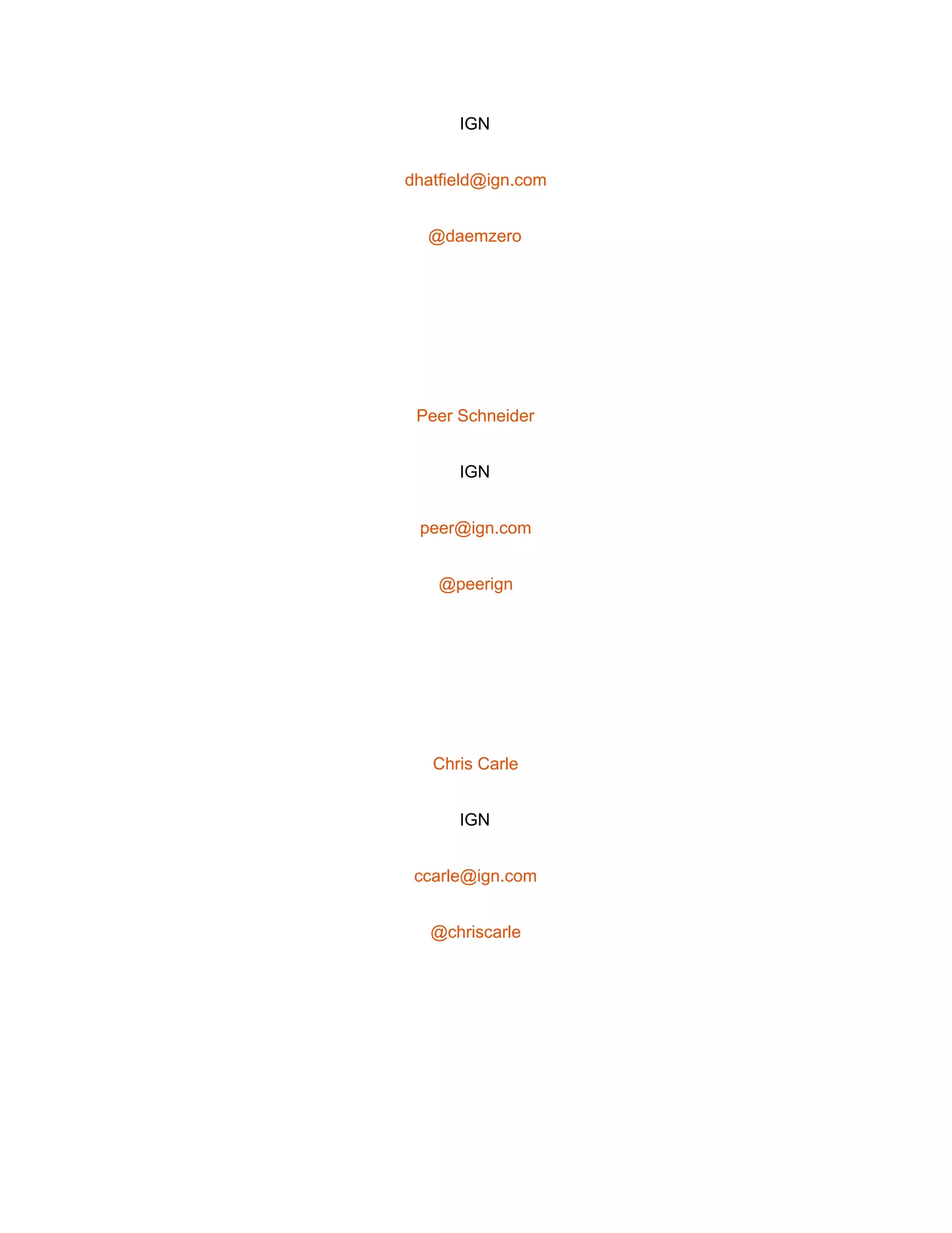  
IGN 
dhatfield@ign.com 
@daemzero 
 
Peer Schneider 
IGN 
peer@ign.com 
@peerign 
 
Chris Carle 
IGN 
ccarle@ign.com 
@chriscarle 
 
 