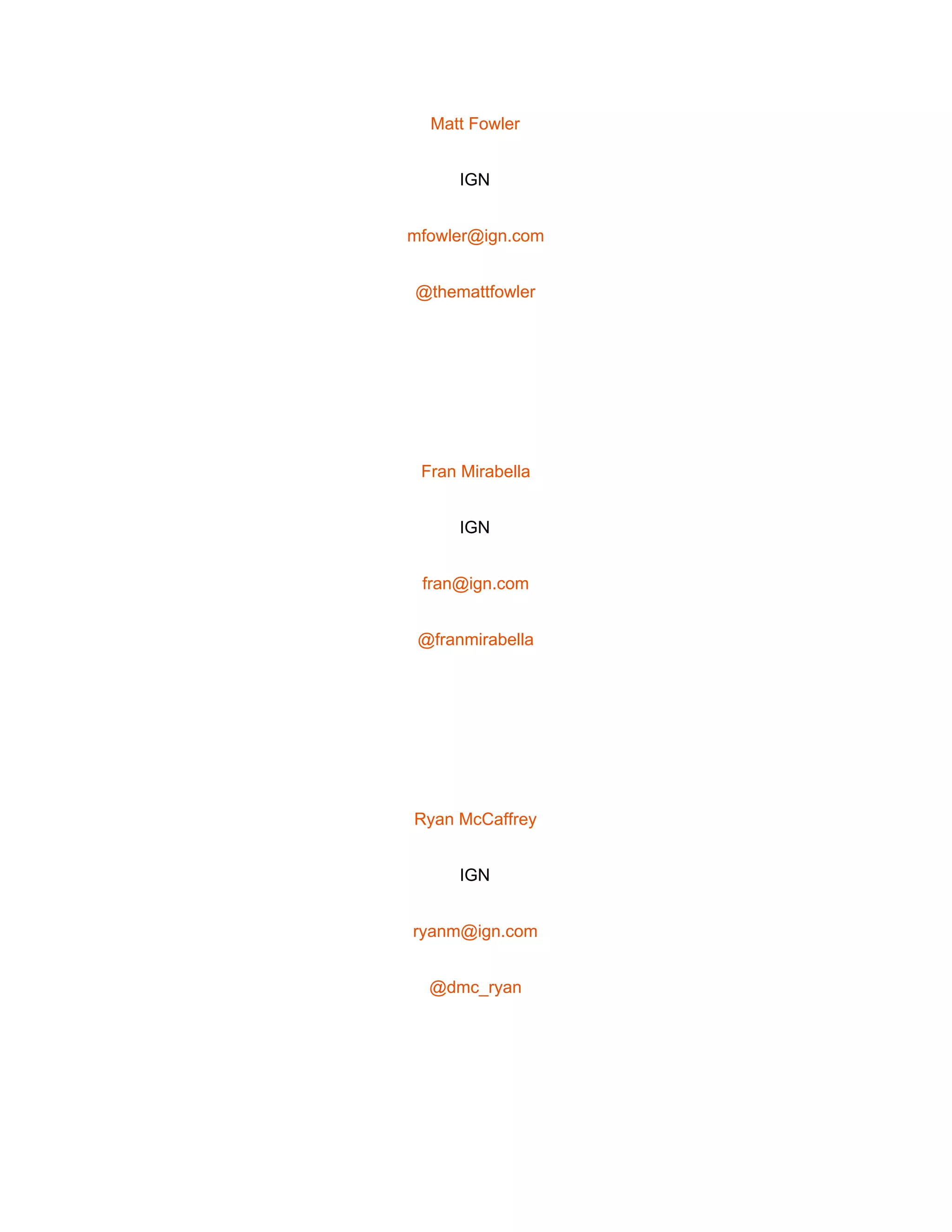  
Matt Fowler 
IGN 
mfowler@ign.com 
@themattfowler 
 
Fran Mirabella 
IGN 
fran@ign.com 
@franmirabella 
 
Ryan McCaffrey 
IGN 
ryanm@ign.com 
@dmc_ryan 
 