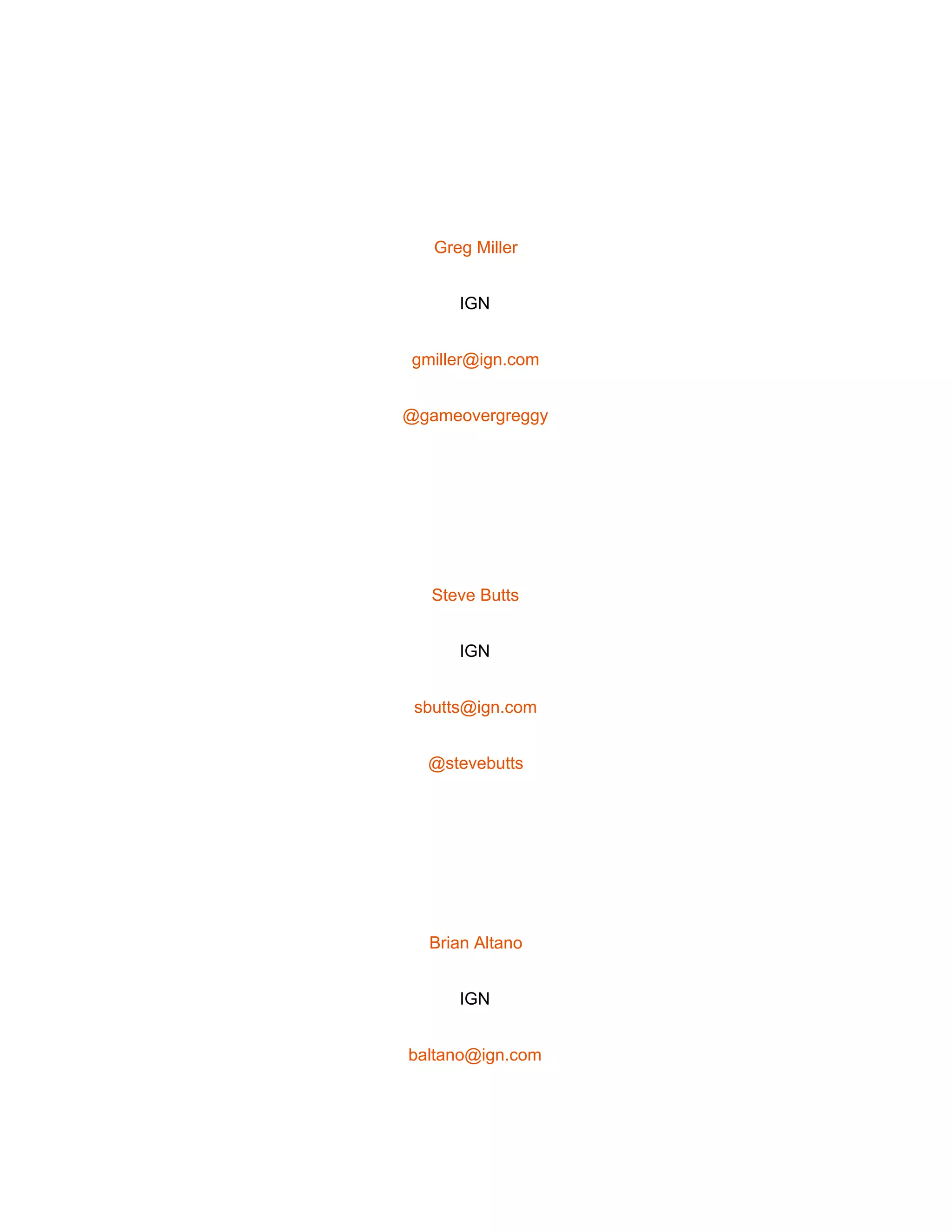  
 
Greg Miller 
IGN 
gmiller@ign.com 
@gameovergreggy 
 
Steve Butts 
IGN 
sbutts@ign.com 
@stevebutts 
 
Brian Altano 
IGN 
baltano@ign.com 
 