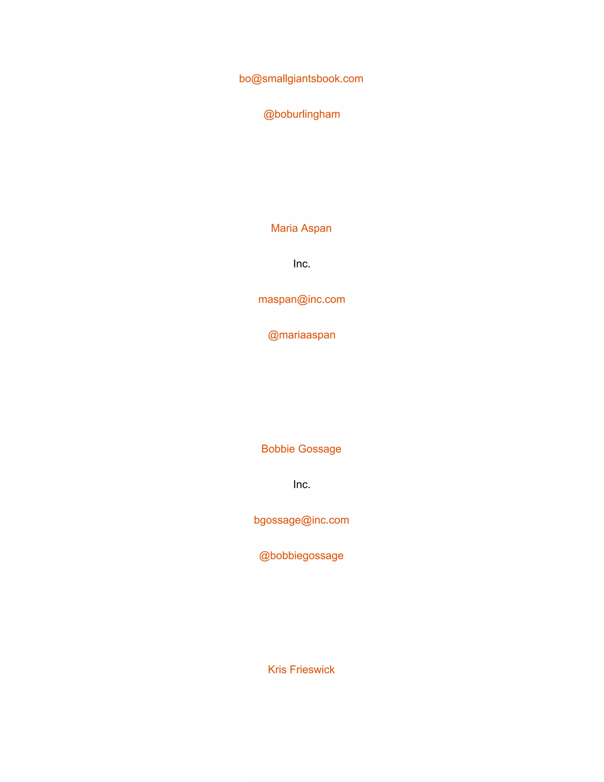  
bo@smallgiantsbook.com 
@boburlingham 
 
Maria Aspan 
Inc. 
maspan@inc.com 
@mariaaspan 
 
Bobbie Gossage 
Inc. 
bgossage@inc.com 
@bobbiegossage 
 
Kris Frieswick 
 