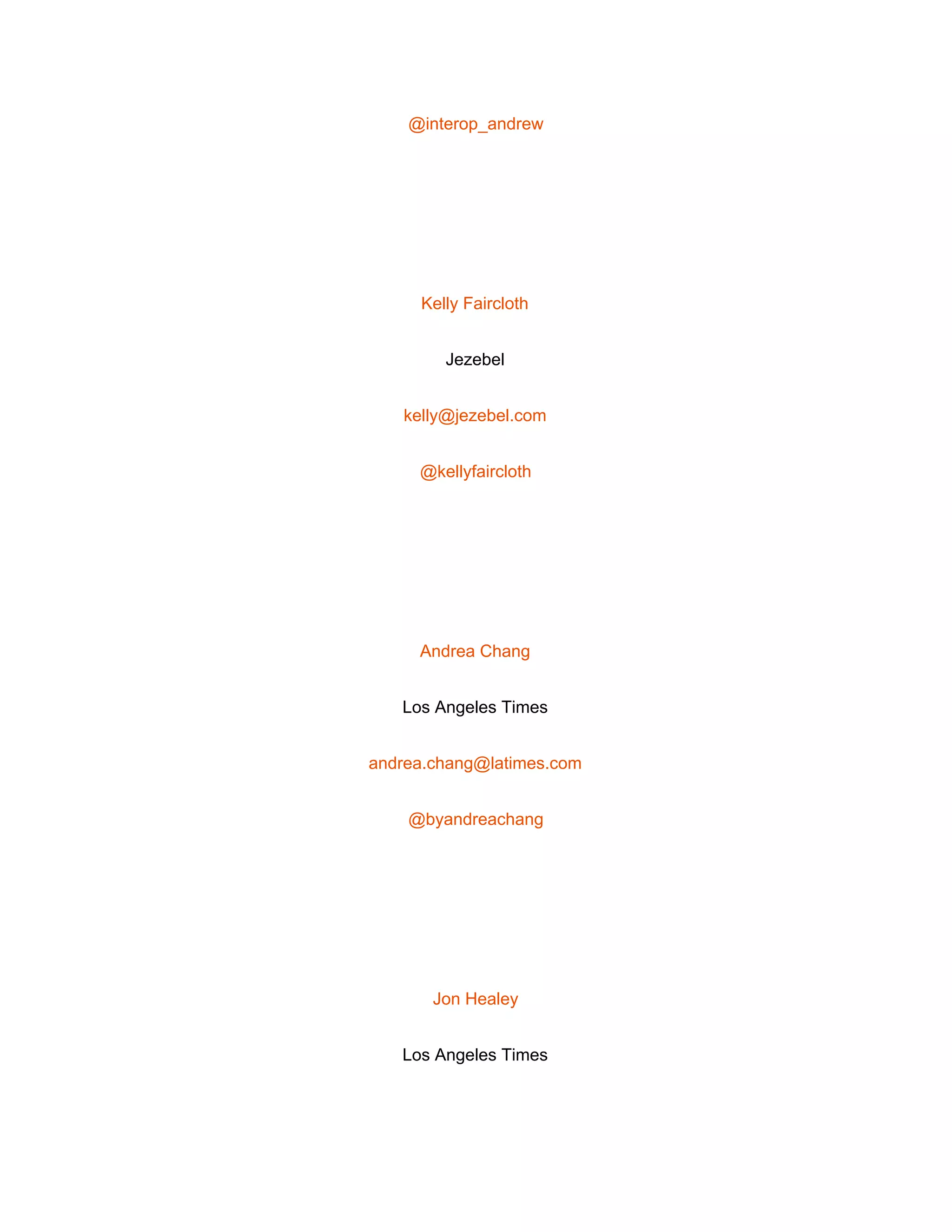  
@interop_andrew 
 
Kelly Faircloth 
Jezebel 
kelly@jezebel.com 
@kellyfaircloth 
 
Andrea Chang 
Los Angeles Times 
andrea.chang@latimes.com 
@byandreachang 
 
Jon Healey 
Los Angeles Times 
 