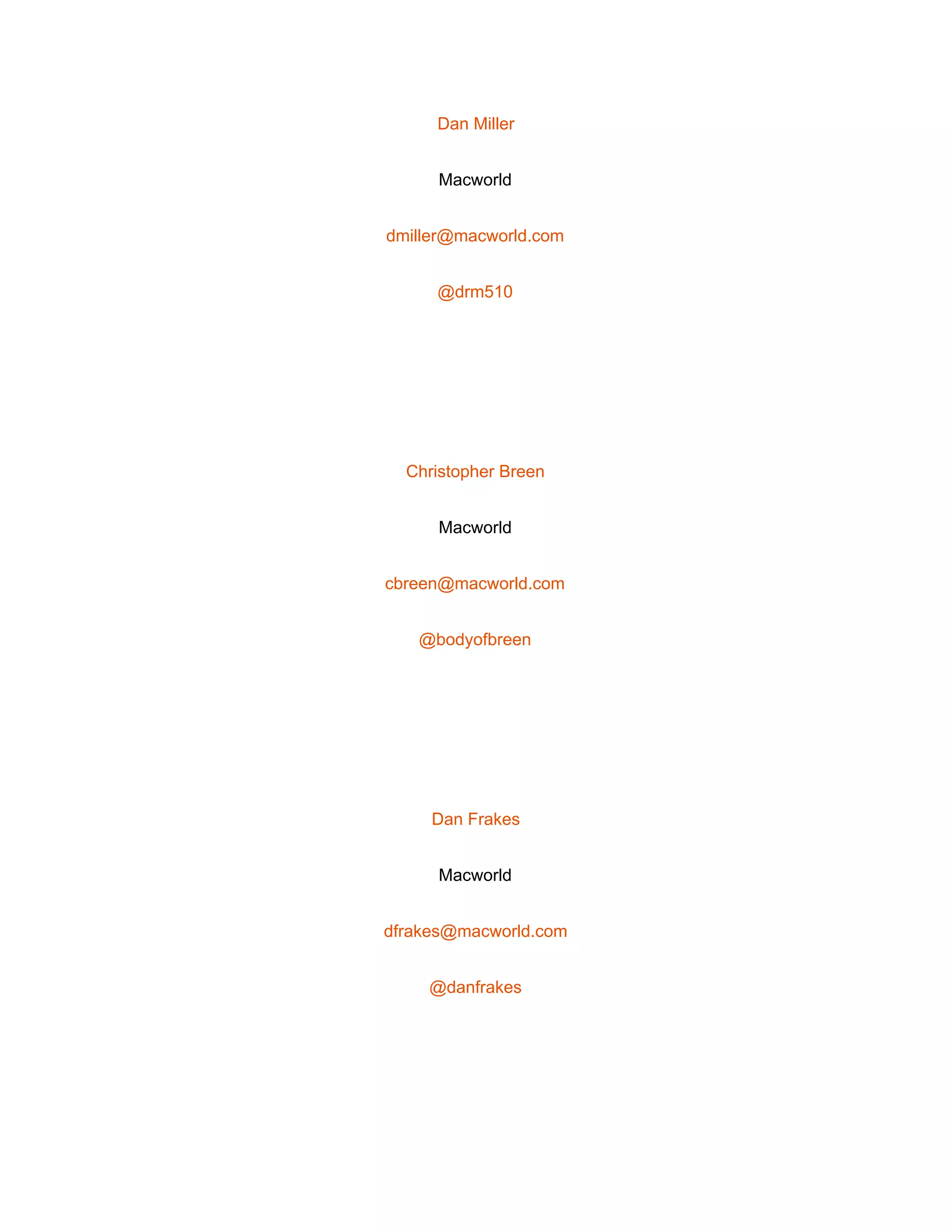  
Dan Miller 
Macworld 
dmiller@macworld.com 
@drm510 
 
Christopher Breen 
Macworld 
cbreen@macworld.com 
@bodyofbreen 
 
Dan Frakes 
Macworld 
dfrakes@macworld.com 
@danfrakes 
 